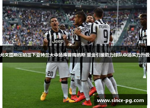 尤文图斯压哨签下亚特兰大中场库普梅纳斯 重金引援助力球队中场实力升级