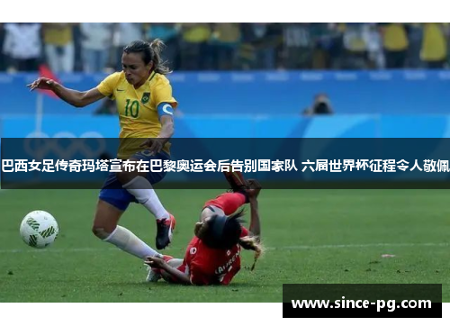 巴西女足传奇玛塔宣布在巴黎奥运会后告别国家队 六届世界杯征程令人敬佩